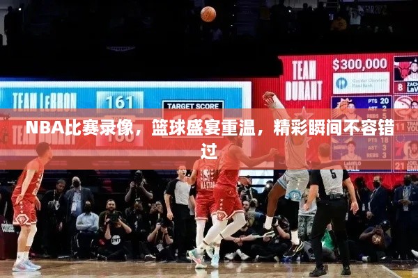 NBA比賽錄像，籃球盛宴重溫，精彩瞬間不容錯過