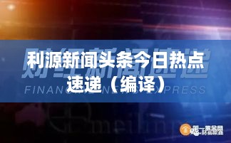 利源新聞頭條今日熱點速遞（編譯）