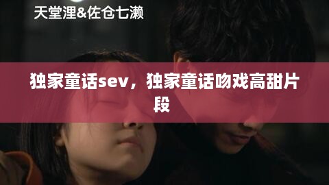 獨家童話sev，獨家童話吻戲高甜片段 